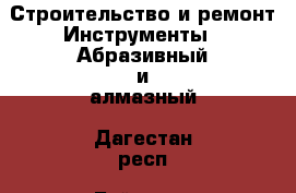 Строительство и ремонт Инструменты - Абразивный и алмазный. Дагестан респ.,Буйнакск г.